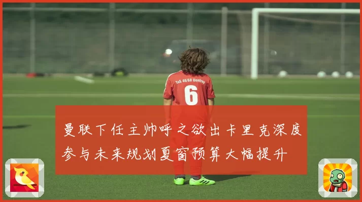 曼联下任主帅呼之欲出卡里克深度参与未来规划夏窗预算大幅提升