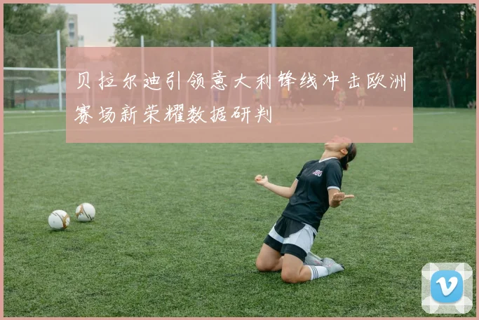 贝拉尔迪引领意大利锋线冲击欧洲赛场新荣耀数据研判