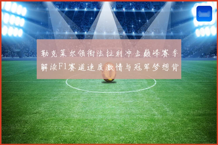 勒克莱尔领衔法拉利冲击巅峰赛季解读F1赛道速度激情与冠军梦想背后的成长与挑战