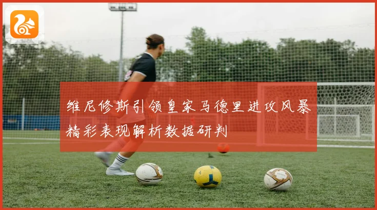 维尼修斯引领皇家马德里进攻风暴精彩表现解析数据研判