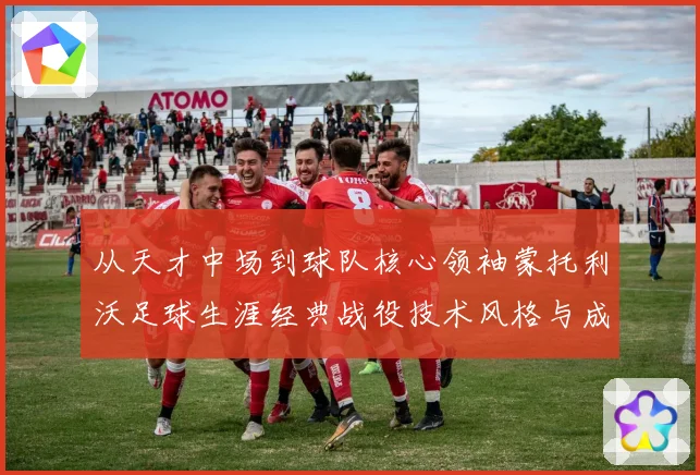 从天才中场到球队核心领袖蒙托利沃足球生涯经典战役技术风格与成长历程深度解析