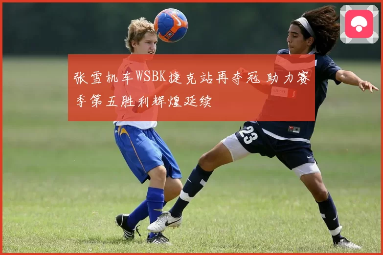 张雪机车WSBK捷克站再夺冠 助力赛季第五胜利辉煌延续