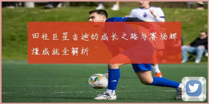 田径巨星吉迪的成长之路与赛场辉煌成就全解析