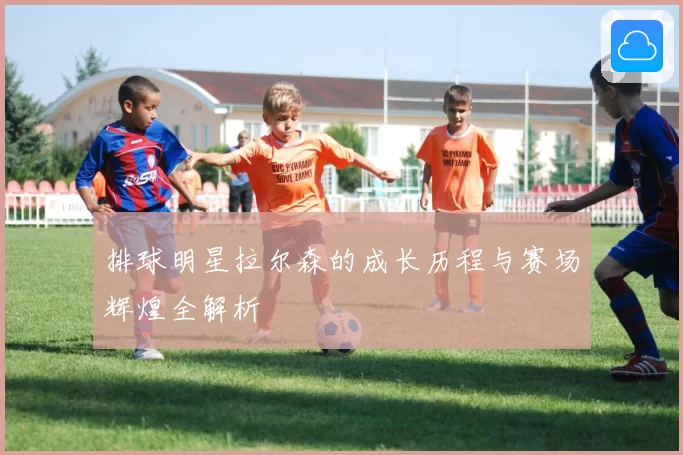 排球明星拉尔森的成长历程与赛场辉煌全解析
