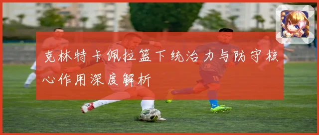 克林特卡佩拉篮下统治力与防守核心作用深度解析