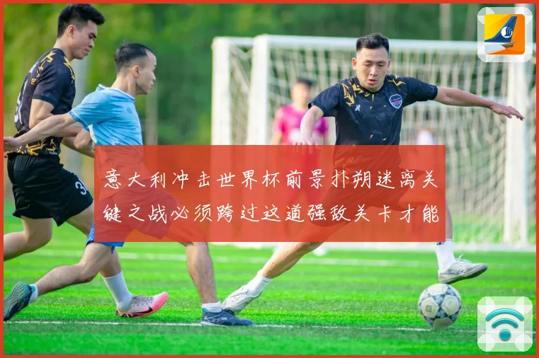 意大利冲击世界杯前景扑朔迷离关键之战必须跨过这道强敌关卡才能战术观察