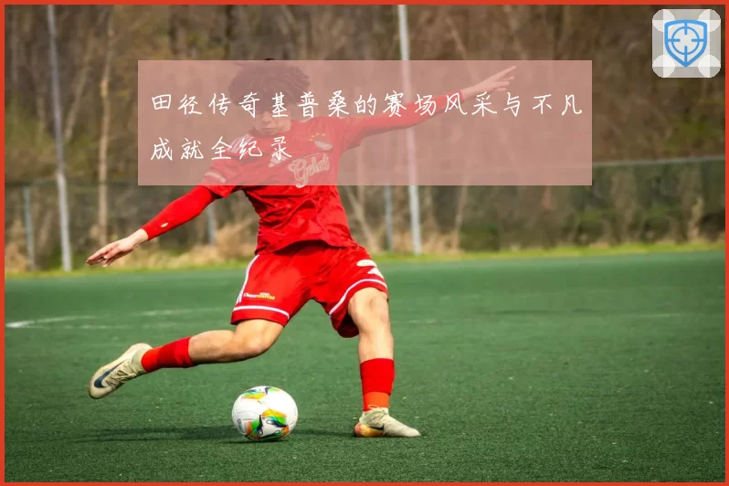 田径传奇基普桑的赛场风采与不凡成就全纪录