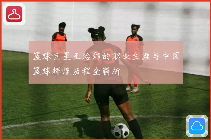 篮球巨星王治郅的职业生涯与中国篮球辉煌历程全解析