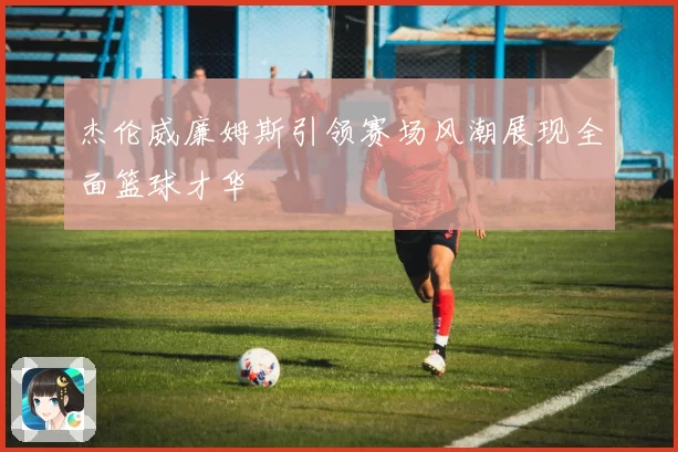 杰伦威廉姆斯引领赛场风潮展现全面篮球才华