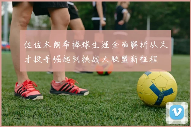 佐佐木朗希棒球生涯全面解析从天才投手崛起到挑战大联盟新征程
