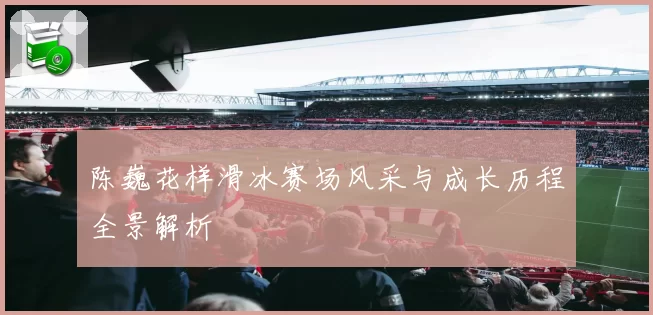 陈巍花样滑冰赛场风采与成长历程全景解析