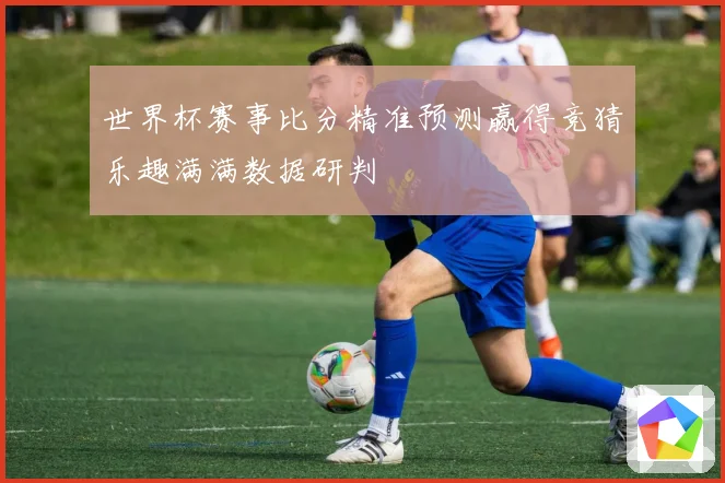 世界杯赛事比分精准预测赢得竞猜乐趣满满数据研判