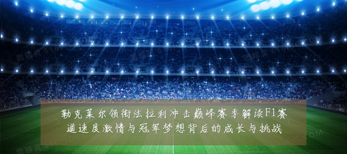 勒克莱尔领衔法拉利冲击巅峰赛季解读F1赛道速度激情与冠军梦想背后的成长与挑战