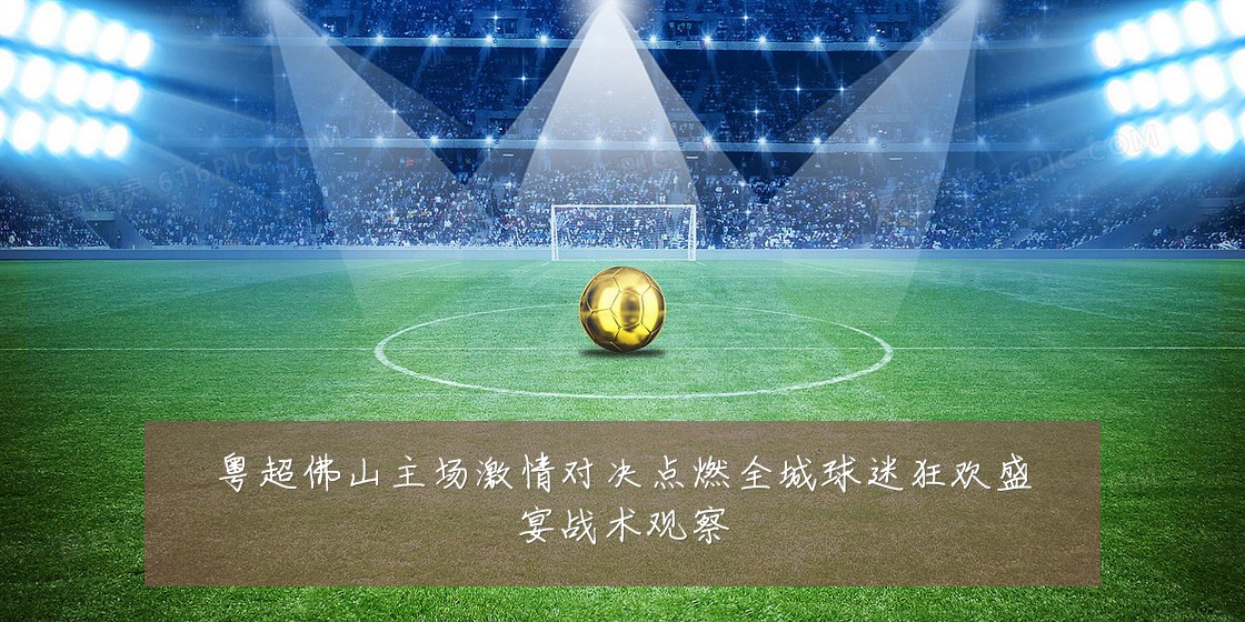 粤超佛山主场激情对决点燃全城球迷狂欢盛宴战术观察
